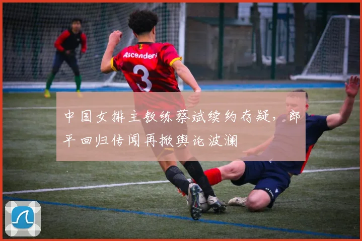 中国女排主教练蔡斌续约存疑，郎平回归传闻再掀舆论波澜