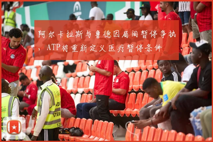 阿尔卡拉斯与鲁德因局间暂停争执，ATP将重新定义医疗暂停条件